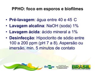 PPHO: foco em esporos e biofilmes
• Pré-lavagem: água entre 40 e 45 C
• Lavagem alcalina: NaOH (soda) 1%
• Lavagem ácida: ácido mineral a 1%
• Desinfecção: Hipoclorito de sódio entre
100 a 200 ppm (pH 7 a 8). Aspersão ou
imersão, min. 5 minutos de contato
 