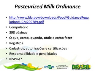 Pasteurized Milk Ordinance
• http://www.fda.gov/downloads/Food/GuidanceRegu
lation/UCM209789.pdf
• Compulsório
• 398 páginas
• O que, como, quando, onde e como fazer
• Registros
• Cadastros, autorizações e certificações
• Responsabilidade e penalidades
• RISPOA?
 