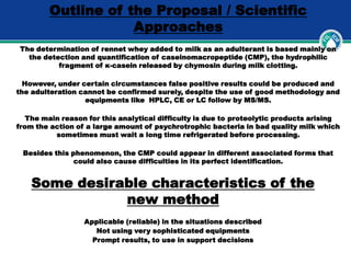 Outline of the Proposal / Scientific
Approaches
The determination of rennet whey added to milk as an adulterant is based mainly on
the detection and quantification of caseinomacropeptide (CMP), the hydrophilic
fragment of κ-casein released by chymosin during milk clotting.
However, under certain circumstances false positive results could be produced and
the adulteration cannot be confirmed surely, despite the use of good methodology and
equipments like HPLC, CE or LC follow by MS/MS.
The main reason for this analytical difficulty is due to proteolytic products arising
from the action of a large amount of psychrotrophic bacteria in bad quality milk which
sometimes must wait a long time refrigerated before processing.
Besides this phenomenon, the CMP could appear in different associated forms that
could also cause difficulties in its perfect identification.
Some desirable characteristics of the
new method
Applicable (reliable) in the situations described
Not using very sophisticated equipments
Prompt results, to use in support decisions
 