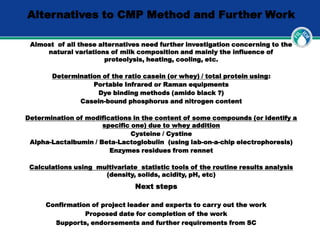 Alternatives to CMP Method and Further Work
Almost of all these alternatives need further investigation concerning to the
natural variations of milk composition and mainly the influence of
proteolysis, heating, cooling, etc.
Determination of the ratio casein (or whey) / total protein using:
Portable Infrared or Raman equipments
Dye binding methods (amido black ?)
Casein-bound phosphorus and nitrogen content
Determination of modifications in the content of some compounds (or identify a
specific one) due to whey addition
Cysteine / Cystine
Alpha-Lactalbumin / Beta-Lactoglobulin (using lab-on-a-chip electrophoresis)
Enzymes residues from rennet
Calculations using multivariate statistic tools of the routine results analysis
(density, solids, acidity, pH, etc)
Next steps
Confirmation of project leader and experts to carry out the work
Proposed date for completion of the work
Supports, endorsements and further requirements from SC
 