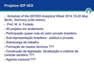 Projetos IDF-ISO
- Schedule of the IDF/ISO Analytical Week 2014,15-20 May,
Berlin, Germany (vide anexo)
- Prof. M. A. Furtado
- 40 projetos em andamento
- Participação quase nula do setor privado brasileiro
- Sub-representação brasileira - pública e privada:
- Sobrecarga de trabalho
- Formação de nossos técnicos ???
- Construção da legislação, fiscalização e critérios de
controle sanitário ???
- Agenda nacional ???
 
