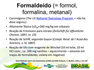 Formaldeído (= formol,
formalina, metanal)
• Carcinógeno (The US National Toxicology Program = não há
dose segura;)
• Altamente Tóxico (LD50=260 mg/kg em cobaias)
• Reação de Fritzmann para nitrato (Zeitschift für öffentliche
Chemie, 1897, nr. 23)
• Reação de Schiff, seguindo Gayon (Compl. Rend. de l´Acad des
Sciences, v. IV, 1887)
• Reação de Utz com reagente de Winckel (10 ml leite, 10 ml
HCl conc., ca. 200 mg vanilina – aquecimento – amarelo em
traços de formaldeído; violeta em negativo)
Apud Methods used in the Examination of Milk and Milk Products, C. Barthel, 1910, p. 121-122
 