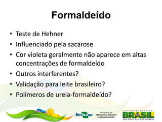 Formaldeído
• Teste de Hehner
• Influenciado pela sacarose
• Cor violeta geralmente não aparece em altas
concentrações de formaldeído
• Outros interferentes?
• Validação para leite brasileiro?
• Polímeros de ureia-formaldeído?
 