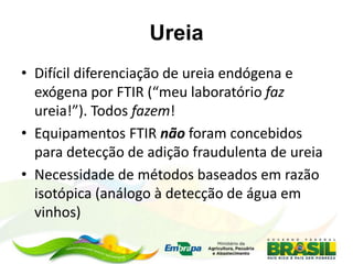 Ureia
• Difícil diferenciação de ureia endógena e
exógena por FTIR (“meu laboratório faz
ureia!”). Todos fazem!
• Equipamentos FTIR não foram concebidos
para detecção de adição fraudulenta de ureia
• Necessidade de métodos baseados em razão
isotópica (análogo à detecção de água em
vinhos)
 