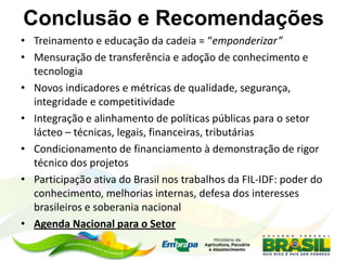 Conclusão e Recomendações
• Treinamento e educação da cadeia = “emponderizar”
• Mensuração de transferência e adoção de conhecimento e
tecnologia
• Novos indicadores e métricas de qualidade, segurança,
integridade e competitividade
• Integração e alinhamento de políticas públicas para o setor
lácteo – técnicas, legais, financeiras, tributárias
• Condicionamento de financiamento à demonstração de rigor
técnico dos projetos
• Participação ativa do Brasil nos trabalhos da FIL-IDF: poder do
conhecimento, melhorias internas, defesa dos interesses
brasileiros e soberania nacional
• Agenda Nacional para o Setor
 