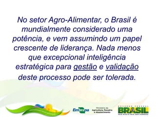 No setor Agro-Alimentar, o Brasil é
mundialmente considerado uma
potência, e vem assumindo um papel
crescente de liderança. Nada menos
que excepcional inteligência
estratégica para gestão e validação
deste processo pode ser tolerada.
 