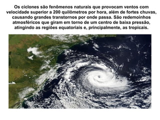 Os ciclones são fenômenos naturais que provocam ventos com velocidade superior a 200 quilômetros por hora, além de fortes chuvas, causando grandes transtornos por onde passa. São redemoinhos atmosféricos que giram em torno de um centro de baixa pressão, atingindo as regiões equatoriais e, principalmente, as tropicais. 