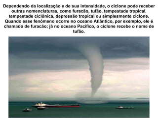 Dependendo da localização e de sua intensidade, o ciclone pode receber outras nomenclaturas, como furacão, tufão, tempestade tropical, tempestade ciclônica, depressão tropical ou simplesmente ciclone. Quando esse fenômeno ocorre no oceano Atlântico, por exemplo, ele é chamado de furacão; já no oceano Pacífico, o ciclone recebe o nome de tufão. 