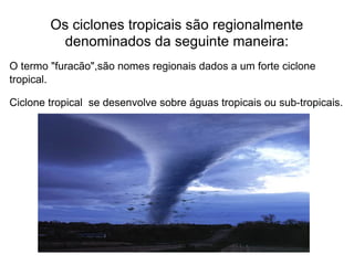 Os ciclones tropicais são regionalmente denominados da seguinte maneira: O termo "furacão",são nomes regionais dados a um forte ciclone tropical.  Ciclone tropical  se desenvolve sobre águas tropicais ou sub-tropicais.  