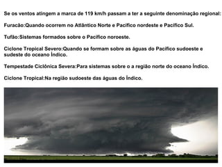 Se os ventos atingem a marca de 119 km/h passam a ter a seguinte denominação regional: Furacão:Quando ocorrem no Atlântico Norte e Pacífico nordeste e Pacífico Sul. Tufão:Sistemas formados sobre o Pacífico noroeste. Ciclone Tropical Severo:Quando se formam sobre as águas do Pacífico sudoeste e sudeste do oceano Índico. Tempestade Ciclônica Severa:Para sistemas sobre o a região norte do oceano Índico. Ciclone Tropical:Na região sudoeste das águas do Índico.  