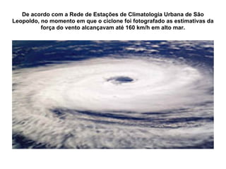 De acordo com a Rede de Estações de Climatologia Urbana de São Leopoldo, no momento em que o ciclone foi fotografado as estimativas da força do vento alcançavam até 160 km/h em alto mar. 