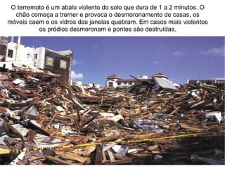 O terremoto é um abalo violento do solo que dura de 1 a 2 minutos. O chão começa a tremer e provoca o desmoronamento de casas, os móveis caem e os vidros das janelas quebram. Em casos mais violentos os prédios desmoronam e pontes são destruídas. 