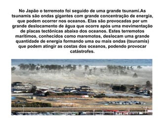 No Japão o terremoto foi seguido de uma grande tsunami.As tsunamis são ondas gigantes com grande concentração de energia, que podem ocorrer nos oceanos. Elas são provocadas por um grande deslocamento de água que ocorre após uma movimentação de placas tectônicas abaixo dos oceanos. Estes terremotos marítimos, conhecidos como maremotos, deslocam uma grande quantidade de energia formando uma ou mais ondas (tsunamis) que podem atingir as costas dos oceanos, podendo provocar catástrofes. 