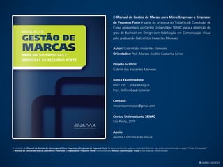 O Manual de Gestão de Marcas para Micro Empresas e Empresas
                                                                                                    de Pequeno Porte é parte da proposta do Trabalho de Conclusão de
                                                                                                    Curso apresentado ao Centro Universitário SENAC para a obtenção do
                                                                                                    grau de Bacharel em Design com Habilitação em Comunicação Visual
                                                                                                    pelo graduando Gabriel dos Inocentes Meneses.


                                                                                                    Autor: Gabriel dos Inocentes Meneses
                                                                                                    Orientador: Prof. Marcos Aurélio Castanha Júnior


                                                                                                    Projeto Gráfico:
                                                                                                    Gabriel dos Inocentes Meneses


                                                                                                    Banca Examinadora:
                                                                                                    Profa. Dra. Cyntia Malaguti
                                                                                                    Prof. Delfim Cesário Júnior


                                                                                                    Contato:
                                                                                                    inocentesmeneses@gmail.com


                                                                                                    Centro Universitário SENAC
                                                                                                    São Paulo, 2011


                                                                                                    Apoio
                                                                                                    Anama Comunicação Visual


O conteúdo do Manual de Gestão de Marcas para Micro Empresas e Empresas de Pequeno Porte foi desenvolvido com base em obras de referência, cuja autoria é reconhecida na seção “Fontes Consultadas”.
O Manual de Gestão de Marcas para Micro Empresas e Empresas de Pequeno Porte é distribuido pela Anama Comunicação Visual e não pode ser comercializado.




                                                                                                                                                                                           © Gabriel Meneses
 