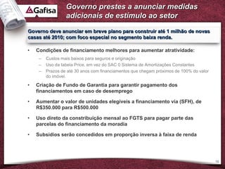 Governo prestes a anunciar medidas
                  adicionais de estímulo ao setor
Governo deve anunciar em breve plano para construir até 1 milhão de novas
casas até 2010; com foco especial no segmento baixa renda.

•   Condições de financiamento melhores para aumentar atratividade:
     –   Custos mais baixos para seguros e originação
     –   Uso da tabela Price, em vez do SAC 0 Sistema de Amortizações Constantes
     –   Prazos de até 30 anos com financiamentos que chegam próximos de 100% do valor
         do imóvel.

•   Criação de Fundo de Garantia para garantir pagamento dos
    financiamentos em caso de desemprego

•   Aumentar o valor de unidades elegíveis a financiamento via (SFH), de
    R$350.000 para R$500.000

•   Uso direto da constribuição mensal ao FGTS para pagar parte das
    parcelas do financiamento da moradia

•   Subsídios serão concedidos em proporção inversa à faixa de renda




                                                                                         16
 