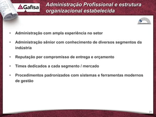 Administração Profissional e estrutura
                   organizacional estabelecida



•   Administração com ampla experiência no setor

•   Administração sênior com conhecimento de diversos segmentos da
    indústria

•   Reputação por compromisso de entrega e orçamento

•   Times dedicados a cada segmento / mercado

•   Procedimentos padronizados com sistemas e ferramentas modernos
    de gestão




                                                                     21
 