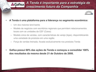 A Tenda é importante para a estratégia de
                    crescimento futuro da Companhia



•   A Tenda é uma plataforma para a liderança no segmento econômico:
    – Um dos maiores land banks
    – Modelo de negócios com escritórios regionais que permitem relacionamentos
      locais com as unidades da CEF (Caixa)
    – Modelo único de vendas, com características de varejo (lojas), disponibilizando
      uma variedade de produtos em uma região
    – Força de vendas treinada, focada exclusivamente nos produtos Tenda


•   Gafisa possui 60% das ações da Tenda e começou a consolidar 100%
    dos resultados da mesma desde 21 de Outobro de 2008.




                                                                                        27
 