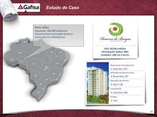 Estudo de Caso



Porto Velho
População: 300.000 habitantes
Economia local estimulada devido à
construção de 2 hidrelétricas



                                       VGV: R$100 milhões
                                     Participação Gafisa: 80%
                                     Unidades: 280 em 4 torres


                                             Pesquisa do mercado local:
                                             Setembro /07
                                             Definição do parceiro local:
                                             Novembro /07
                                             Aquisição do terreno:
                                             Abril / 08
                                             Lançamento:
                                             Setembro /08
                                             Vendas:
                                             76%



                                                                            38
 