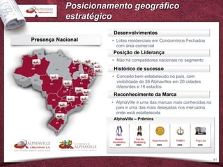 Posicionamento geográfico
            estratégico
                       Desenvolvimentos
Presença Nacional     • Lotes residenciais em Condomínios Fechados
                        com área comercial
                      Posição de Liderança
                      • Não há competidores nacionais no segmento

                       Histórico de sucesso
                      • Conceito bem estabelecido no país, com
                        visibilidade de 38 Alphavilles em 26 cidades
                        diferentes e 16 estados
                       Reconhecimento da Marca
                      • AlphaVille é uma das marcas mais conhecidas no
                        país e uma das mais desejadas nos mercados
                        onde está estabelecida
                      AlphaVille – Prêmios



                        Master       Top de
                                                Superbrands   FIABCI   Pop List
                      Imobiliário   Marketing
                        2007          2005         2005       2005      2005




                                                                                  41
 
