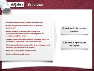 Estratégia




• Diversificação contínua (Produtos e Localização)

• Manter disciplina financeira e status de ‘tomador
  preferencial’                                             Crescimento de receitas
• Beneficiar-se do expertise, posicionamento e                     superior
  relacionamentos-chave no crescente segmento de
  moradias para baixa renda

• Alavancar reputação pela qualidade e força da marca em
  mercados já explorados e em novos mercados
                                                            Alto ROE & Apreciação
• Maximizar vendas do amplo porfolio de produtos por meio         de Capital
  de canais complementares de vendas.

• Focar em oportunidades de alto retorno

• Manter land bank para 2-3 anos




                                                                                      56
 
