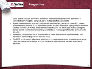 Perspectivas




–   Dada a atual situação econômica e contínua deterioração dos mercados de crédito, a
    visibilidade com relação a perspectivas no curto prazo fica prejudicada.
–   Apesar desses fatores, estamos otimistas que as ações do governo, incluindo R$3 bilhões
    adicionais em fundos do FGTS destinados para a indústria imobiliária, o programa de estímulo
    visando construir um milhão de novas moradias até 2010 e a diminuição da taxa Selic pelo
    Banco Central resultarão em maior disponibilidade de recursos para fomentar o crescimento
    do setor.
–   Entretanto, uma vez que todas as medidas não foram efetivamente implementadas, não
    estaremos fornecendo guidance no curto prazo. .
–   Em 2009, continuaremos bastante seletivos com nossos lançamentos, preservaremos nosso
    caixa e aumentaremos nossos esforços de vendas principalmente voltados aos nossos
    estoques.




                                                                                                   58
 