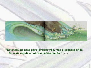 “ Estendeu as asas para levantar voo, mas a espessa onda foi mais rápida e cobriu-a inteiramente .”  (p.23)  