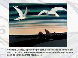 A mancha viscosa, a peste negra, colava-lhe as asas ao corpo e, por isso, começou a mexer as patas na esperança de nadar rapidamente e sair do centro da maré negra .  (p. 24) 