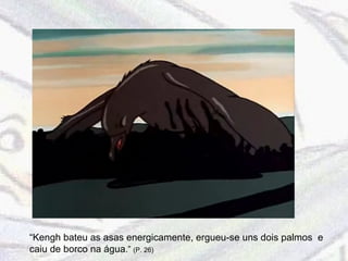 “ Kengh bateu as asas energicamente, ergueu-se uns dois palmos  e caiu de borco na água .”  (P. 26) 