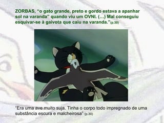 ZORBAS, “o gato grande, preto e gordo estava a apanhar sol na varanda” quando viu um OVNI. (…) Mal conseguiu esquivar-se à gaivota que caiu na varanda.” (p.30)  “ Era uma ave muito suja. Tinha o corpo todo impregnado de uma substância escura e malcheirosa”  (p.30) 