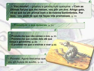 –  Prometo-te o que quiseres.  (p. 31)   –  Vou morrer!  – grasnou a gaivota num queixume.  – Com as últimas forças que me restam, vou pôr um ovo. Amigo gato, vê-se que és um animal bom e de nobres sentimentos. Por isso,  vou pedir-te que me faças três promessas .  (p. 30) –  Promete-me que não comes o ovo.  (p. 31) –  Promete-me que cuidas dela até que nasça a gaivotinha.  (p. 32) –  E promete-me que a ensinas a voar  (p.32) –  Prometo. Agora descansa que vou em busca de auxílio .  (p. 32) 