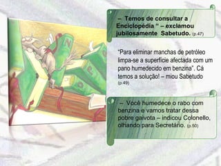 –  Temos de consultar a Enciclopédia “ – exclamou jubilosamente  Sabetudo.  (p.47) “ Para eliminar manchas de petróleo limpa-se a superfície afectada com um pano humedecido em benzina”. Cá temos a solução! – miou Sabetudo  (p.49) –  Você humedece o rabo com benzina e vamos tratar dessa pobre gaivota – indicou Colonello, olhando para Secretário.  (p.50)  