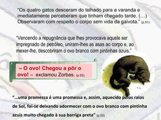 “ Os quatro gatos desceram do telhado para a varanda e imediatamente perceberam que tinham chegado tarde. (…) Observaram com respeito o corpo sem vida da gaivota.”  (p.51) “ Vencendo a repugnância que lhes provocava aquele ser impregnado de petróleo, uniram-lhes as asas ao corpo e, ao mexer-lhe, descobriram o ovo branco com pintinhas azuis.” –  O ovo! Chegou a pôr o ovo!  –  exclamou Zorbas.  (p.52) “… uma promessa é uma promessa e, assim, aquecido pelos raios de Sol, foi-se deixando adormecer com o ovo branco com pintinha azuis muito chegado à sua barriga preta”  (p.53) 
