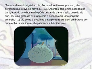 “ Ao entardecer do vigésimo dia, Zorbas dormitava e, por isso, não percebeu que o ovo se movia (…)  (p.64)  Acordou com umas cócegas na barriga. Abriu os olhos e não pôde deixar de dar um salto quando viu que, por uma greta do ovo, aparecia e desaparecia uma pontinha amarela. (…) Viu como a avezinha dava picadas até abrir um buraco por onde enfiou a diminuta cabeça branca e húmida”  (p.64) 