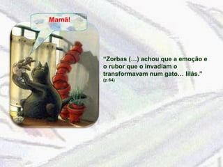 Mamã! “ Zorbas (…) achou que a emoção e o rubor que o invadiam o transformavam num gato… lilás.”  (p.64) 