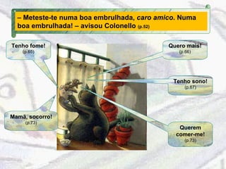 Tenho fome!   (p.65) Quero mais!   (p.66) Tenho sono!   (p.67) Mamã, socorro!   (p.73) Querem comer-me!   (p.73) –  Meteste-te numa boa embrulhada,  caro amico . Numa boa embrulhada! – avisou Colonello  (p.52) 