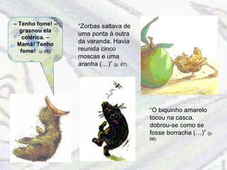 –  Tenho fome! – grasnou ela colérica. – Mamã! Tenho fome!  (p.66) “ O biquinho amarelo tocou na casca, dobrou-se como se fosse borracha (…)”   (p. 66) “ Zorbas saltava de uma ponta à outra da varanda. Havia reunida cinco moscas e uma aranha (…)”  (p. 67) 