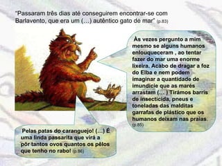 “ Passaram três dias até conseguirem encontrar-se com Barlavento, que era um (…) autêntico gato de mar”  (p.83)  Às vezes pergunto a mim mesmo se alguns humanos enlouqueceram , ao tentar fazer do mar uma enorme lixeira. Acabo de dragar a foz do Elba e nem podem imaginar a quantidade de imundície que as marés arrastam (… ) Tirámos barris de insecticida, pneus e toneladas das malditas garrafas de plástico que os humanos deixam nas praias .  (p.85) Pelas patas do caranguejo! (…) É uma linda passarita que virá a pôr tantos ovos quantos os pêlos que tenho no rabo!  (p.86) 