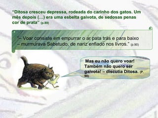 “ Ditosa cresceu depressa, rodeada do carinho dos gatos. Um mês depois (…) era uma esbelta gaivota, de sedosas penas cor de prata”  (p.89) “–  Voar consiste em empurrar o ar pata trás e para baixo – murmurava Sabetudo, de nariz enfiado nos livros.”  (p.90) Mas eu não quero voar! Também não quero ser gaivota! – discutia Ditosa.  (P. 90) 