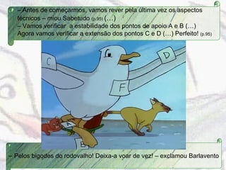 –  Antes de começarmos, vamos rever pela última vez os aspectos técnicos – miou Sabetudo  (p.95)  (…) –  Vamos verificar  a estabilidade dos pontos de apoio A e B (…) Agora vamos verificar a extensão dos pontos C e D (…) Perfeito!  (p.95) –  Pelos bigodes do rodovalho! Deixa-a voar de vez! – exclamou Barlavento 