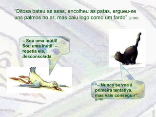 “ Ditosa bateu as asas, encolheu as patas, ergueu-se uns palmos no ar, mas caiu logo como um fardo”  (p.100) “–  Nunca se voa à primeira tentativa, mas vais conseguir”.  (p.100) –  Sou uma inútil! Sou uma inútil! – repetia ela, desconsolada 