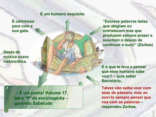 Gosta de música suave e melancólica. É carinhoso para com a sua gata. “ Escreve palavras belas que alegram ou entristecem mas que produzem sempre prazer e suscitam o desejo de continuar a ouvir” (Zorbas) E o que te leva a pensar que esse humano sabe voar? – quis saber Secretário. Talvez não saiba voar com asas de pássaro, mas ao ouvi-lo sempre pensei que voa com as palavras  – respondeu Zorbas. –  É um poeta! Volume 17, letra “P”da enciclopédia – garantiu Sabetudo É um humano esquisito . 
