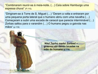 “ Combinaram reunir-se à meia-noite. (…) Caía sobre Hamburgo uma espessa chuva”  (P.115).  “ Dirigiram-se à Torre de S. Miguel (…) “Deram a volta e entraram por uma pequena porta lateral que o humano abriu com uma navalha (…) Começaram a subir uma escada de caracol que parecia interminável (…) Zorbas saltou para o varandim (…) O humano pegou a gaivota nas mãos ”  (p.119) Não! Tenho medo! Zorbas! – grasnou ela dando bicadas na mão do humano  (p.119) 