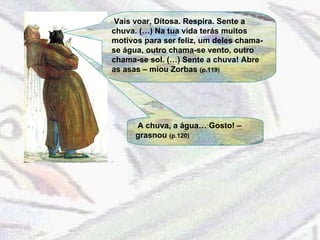 A chuva, a água… Gosto! – grasnou  (p.120) Vais voar, Ditosa. Respira. Sente a chuva. (…) Na tua vida terás muitos motivos para ser feliz, um deles chama-se água, outro chama-se vento, outro chama-se sol. (…) Sente a chuva! Abre as asas – miou Zorbas  (p.119) 