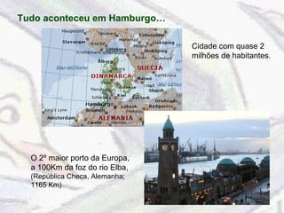Tudo aconteceu em Hamburgo… Cidade com quase 2 milhões de habitantes . O 2º maior porto da Europa, a 100Km da foz do rio Elba,  (República Checa, Alemanha; 1165 Km) 