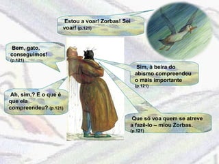 Estou a voar! Zorbas! Sei voar!  (p.121) Bem, gato, conseguimos!  (p.121) Sim, à beira do abismo compreendeu o mais importante  (p.121) Ah, sim,? E o que é que ela compreendeu?  (p.121) Que só voa quem se atreve a fazê-lo – miou Zorbas.  (p.121) 