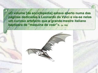 «O volume [da enciclopédia] estava aberto numa das páginas dedicadas a Leonardo da Vinci e via-se nelas um curioso artefacto que o grande mestre italiano baptizara de “máquina de voar”».  (p. 104) 