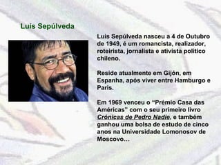 Luís Sepúlveda 
Luís Sepúlveda nasceu a 4 de Outubro 
de 1949, é um romancista, realizador, 
roteirista, jornalista e ativista político 
chileno. 
Reside atualmente em Gijón, em 
Espanha, após viver entre Hamburgo e 
Paris. 
Em 1969 venceu o “Prémio Casa das 
Américas” com o seu primeiro livro 
Crónicas de Pedro Nadie, e também 
ganhou uma bolsa de estudo de cinco 
anos na Universidade Lomonosov de 
Moscovo… 
 