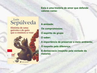 Esta é uma história de amor que defende 
valores como: 
A amizade; 
Os compromissos; 
O espírito de grupo 
O saber; 
A importância de preservar o meio ambiente; 
O respeito pela diferença; 
A democracia (respeito pela vontade da 
maioria). 
 