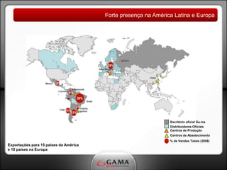 Forte presença na América Latina e Europa




                                                                Escritório oficial Ga.ma
                                                                Distribuidores Oficiais
                                                                Centros de Produção
                                                                Centros de Abastecimento
                                                                % de Vendas Totais (2008)
Exportações para 15 países da América
e 10 países na Europa
 