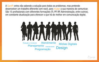 A GamPi entra não sabendo a solução para todos os problemas, mas pretende
desenvolver um trabalho diferente com você, para mudar a sua maneira de comunicar.
São 15 profissionais com diferentes formações (TI, PP, RP, Administração, entre outros),
em constante atualização para oferecer o que há de melhor em comunicação digital.
 